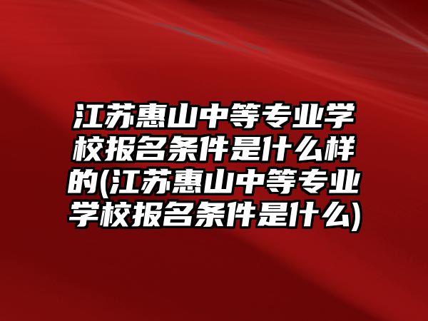 江蘇惠山中等專業(yè)學(xué)校報名條件是什么樣的(江蘇惠山中等專業(yè)學(xué)校報名條件是什么)