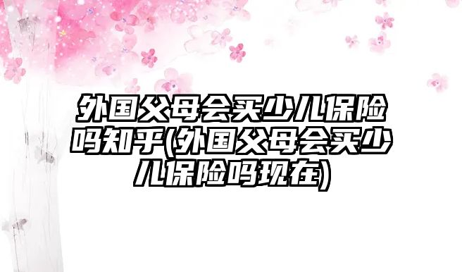 外國(guó)父母會(huì)買(mǎi)少兒保險(xiǎn)嗎知乎(外國(guó)父母會(huì)買(mǎi)少兒保險(xiǎn)嗎現(xiàn)在)