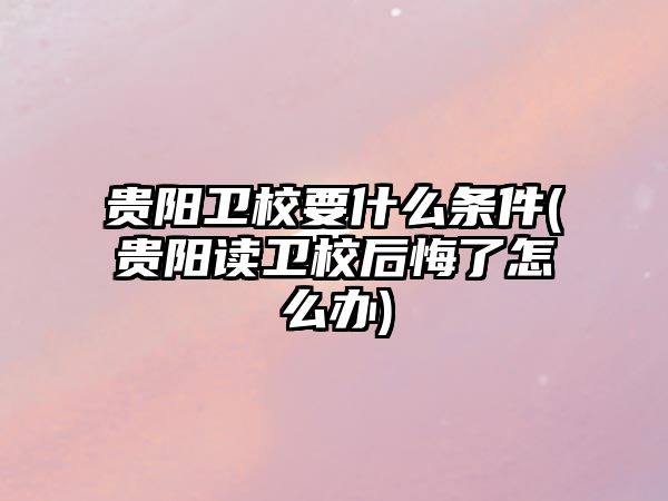 貴陽衛(wèi)校要什么條件(貴陽讀衛(wèi)校后悔了怎么辦)