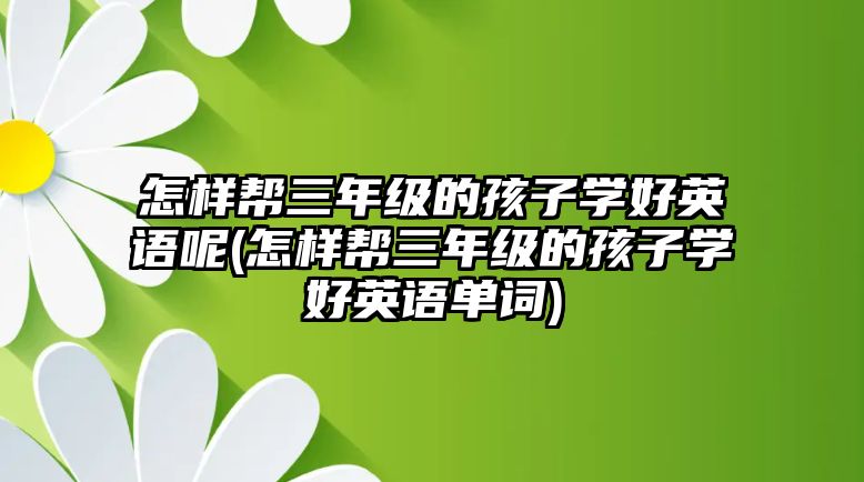 怎樣幫三年級(jí)的孩子學(xué)好英語呢(怎樣幫三年級(jí)的孩子學(xué)好英語單詞)