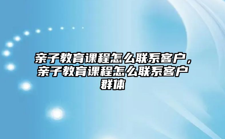 親子教育課程怎么聯(lián)系客戶，親子教育課程怎么聯(lián)系客戶群體