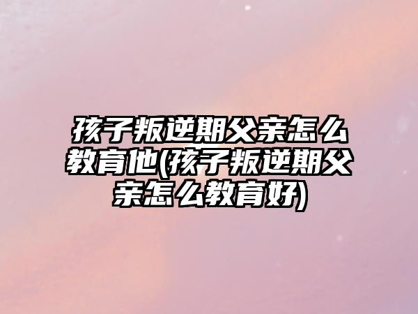 孩子叛逆期父親怎么教育他(孩子叛逆期父親怎么教育好)