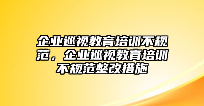 企業(yè)巡視教育培訓(xùn)不規(guī)范，企業(yè)巡視教育培訓(xùn)不規(guī)范整改措施