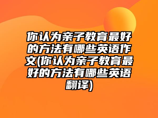 你認(rèn)為親子教育最好的方法有哪些英語(yǔ)作文(你認(rèn)為親子教育最好的方法有哪些英語(yǔ)翻譯)