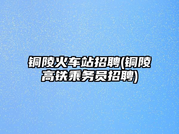 銅陵火車站招聘(銅陵高鐵乘務(wù)員招聘)