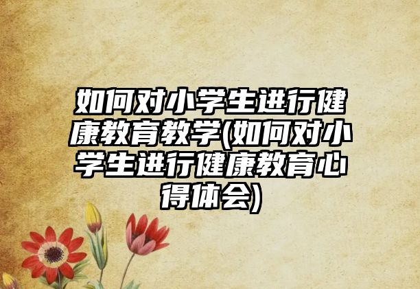 如何對(duì)小學(xué)生進(jìn)行健康教育教學(xué)(如何對(duì)小學(xué)生進(jìn)行健康教育心得體會(huì))