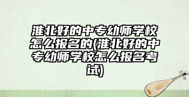 淮北好的中專幼師學校怎么報名的(淮北好的中專幼師學校怎么報名考試)