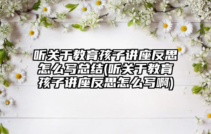 聽關于教育孩子講座反思怎么寫總結(聽關于教育孩子講座反思怎么寫啊)