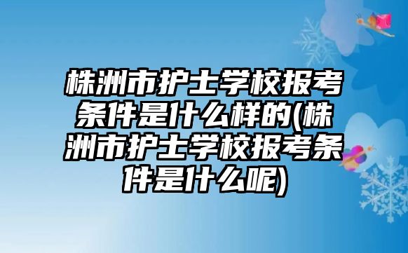 株洲市護(hù)士學(xué)校報考條件是什么樣的(株洲市護(hù)士學(xué)校報考條件是什么呢)