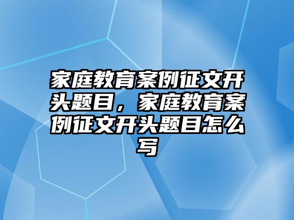 家庭教育案例征文開頭題目，家庭教育案例征文開頭題目怎么寫