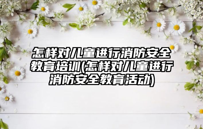 怎樣對兒童進行消防安全教育培訓(xùn)(怎樣對兒童進行消防安全教育活動)