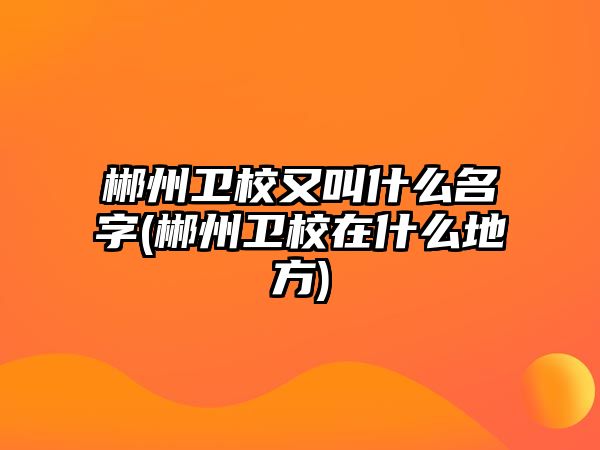 郴州衛(wèi)校又叫什么名字(郴州衛(wèi)校在什么地方)