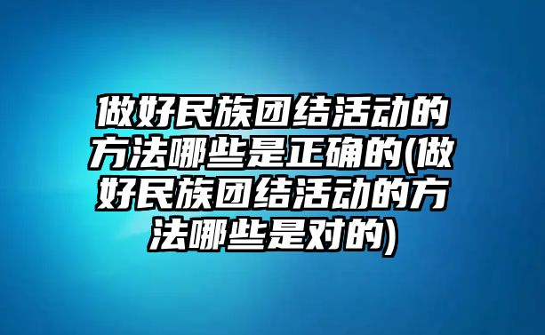 做好民族團(tuán)結(jié)活動(dòng)的方法哪些是正確的(做好民族團(tuán)結(jié)活動(dòng)的方法哪些是對(duì)的)