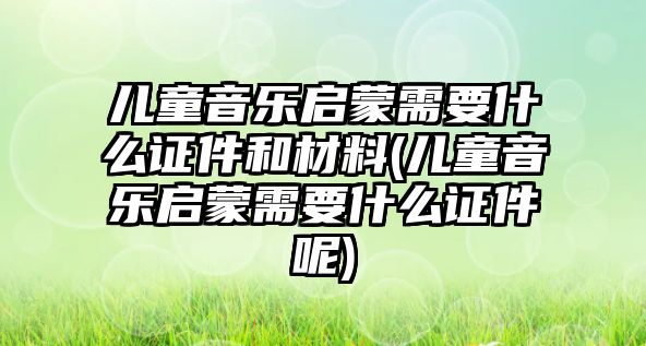 兒童音樂啟蒙需要什么證件和材料(兒童音樂啟蒙需要什么證件呢)