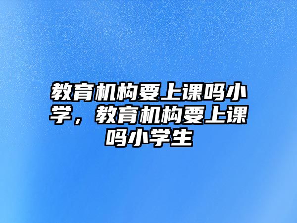 教育機(jī)構(gòu)要上課嗎小學(xué)，教育機(jī)構(gòu)要上課嗎小學(xué)生