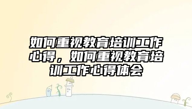 如何重視教育培訓工作心得，如何重視教育培訓工作心得體會