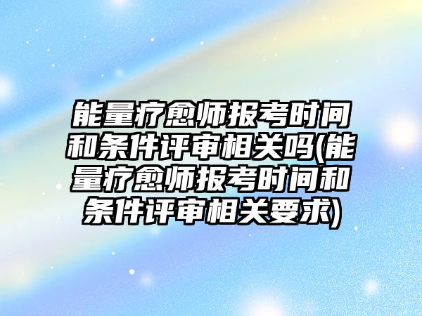 能量療愈師報考時間和條件評審相關(guān)嗎(能量療愈師報考時間和條件評審相關(guān)要求)