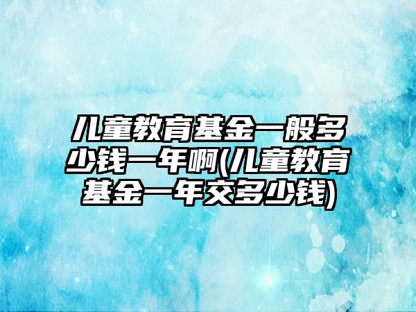 兒童教育基金一般多少錢一年啊(兒童教育基金一年交多少錢)