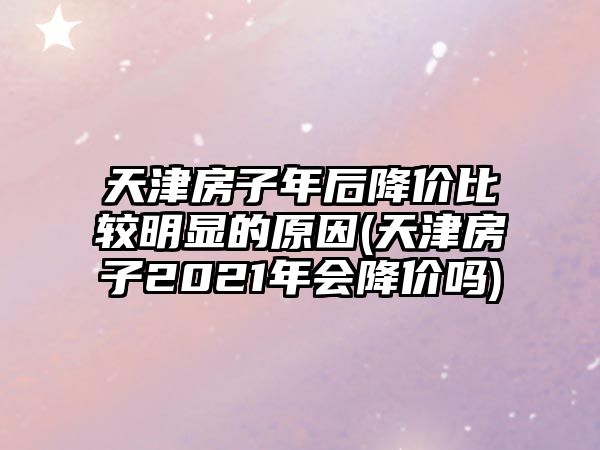 天津房子年后降價(jià)比較明顯的原因(天津房子2021年會(huì)降價(jià)嗎)