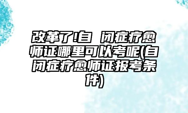 改革了!自 閉癥療愈師證哪里可以考呢(自閉癥療愈師證報(bào)考條件)