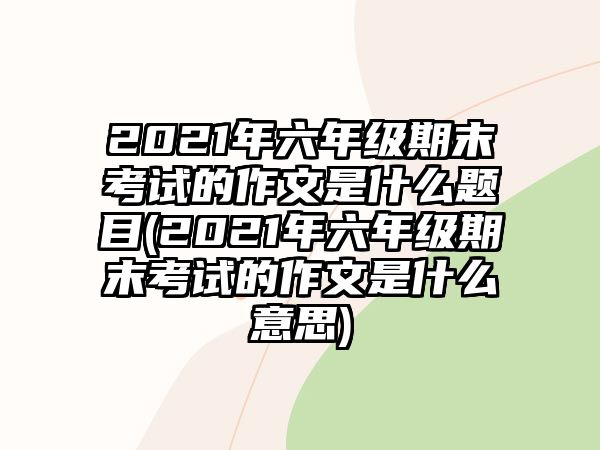 2021年六年級期末考試的作文是什么題目(2021年六年級期末考試的作文是什么意思)