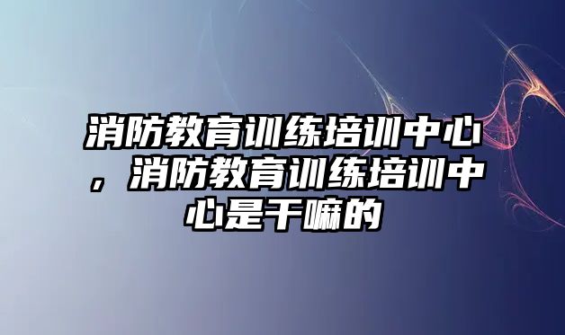 消防教育訓練培訓中心，消防教育訓練培訓中心是干嘛的