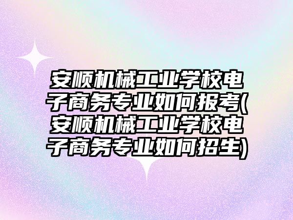 安順機械工業(yè)學校電子商務專業(yè)如何報考(安順機械工業(yè)學校電子商務專業(yè)如何招生)