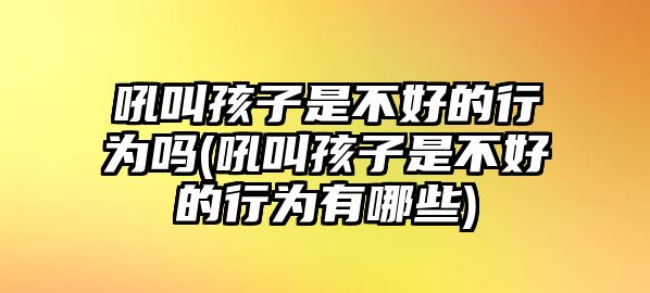 吼叫孩子是不好的行為嗎(吼叫孩子是不好的行為有哪些)