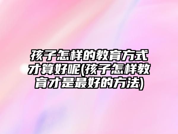 孩子怎樣的教育方式才算好呢(孩子怎樣教育才是最好的方法)