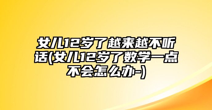 女兒12歲了越來越不聽話(女兒12歲了數(shù)學(xué)一點不會怎么辦-)