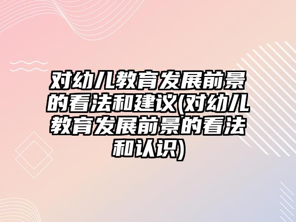 對幼兒教育發(fā)展前景的看法和建議(對幼兒教育發(fā)展前景的看法和認識)