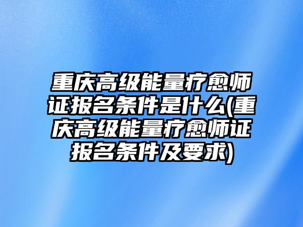 重慶高級能量療愈師證報名條件是什么(重慶高級能量療愈師證報名條件及要求)