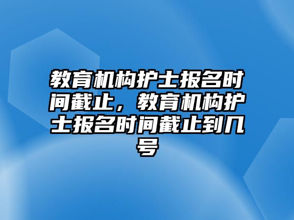 教育機(jī)構(gòu)護(hù)士報(bào)名時間截止，教育機(jī)構(gòu)護(hù)士報(bào)名時間截止到幾號