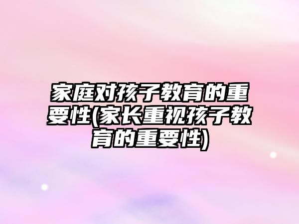 家庭對(duì)孩子教育的重要性(家長(zhǎng)重視孩子教育的重要性)