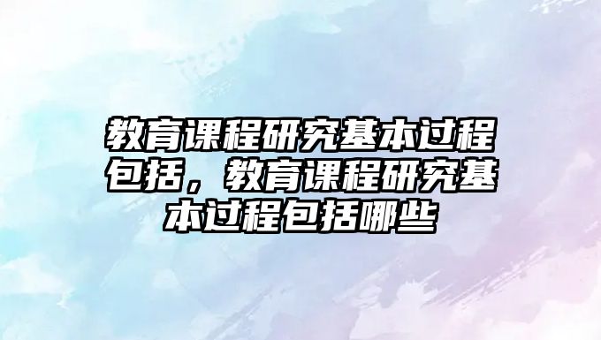 教育課程研究基本過(guò)程包括，教育課程研究基本過(guò)程包括哪些