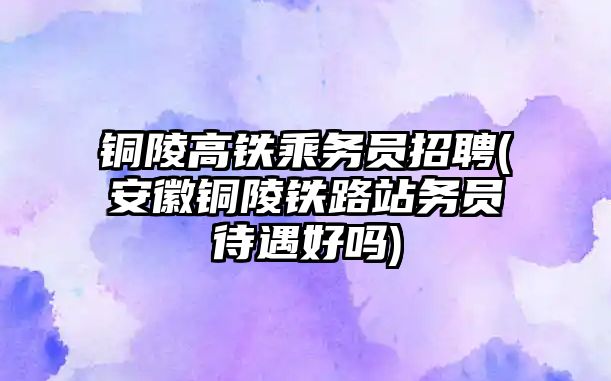 銅陵高鐵乘務員招聘(安徽銅陵鐵路站務員待遇好嗎)