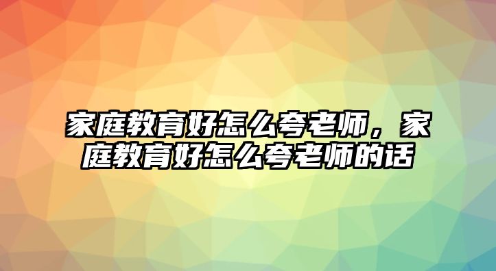 家庭教育好怎么夸老師，家庭教育好怎么夸老師的話