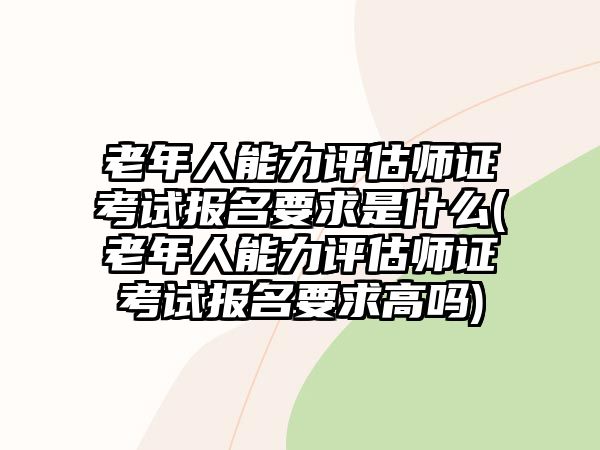 老年人能力評估師證考試報名要求是什么(老年人能力評估師證考試報名要求高嗎)