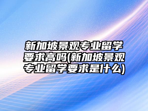 新加坡景觀專業(yè)留學要求高嗎(新加坡景觀專業(yè)留學要求是什么)