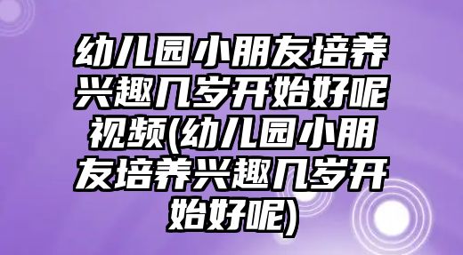 幼兒園小朋友培養(yǎng)興趣幾歲開始好呢視頻(幼兒園小朋友培養(yǎng)興趣幾歲開始好呢)