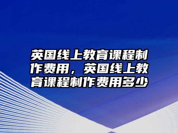 英國線上教育課程制作費(fèi)用，英國線上教育課程制作費(fèi)用多少