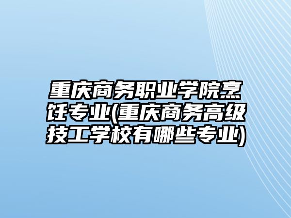 重慶商務職業(yè)學院烹飪專業(yè)(重慶商務高級技工學校有哪些專業(yè))