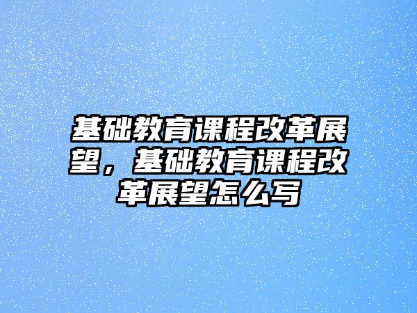 基礎(chǔ)教育課程改革展望，基礎(chǔ)教育課程改革展望怎么寫