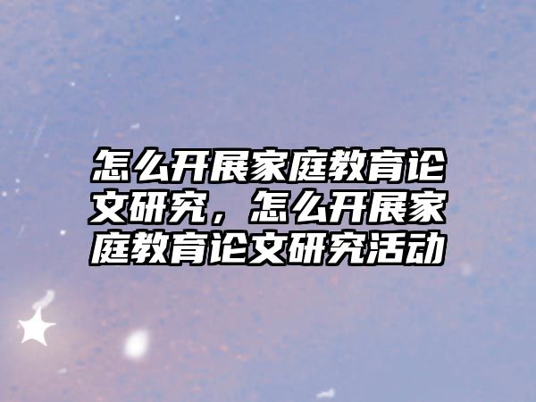 怎么開展家庭教育論文研究，怎么開展家庭教育論文研究活動