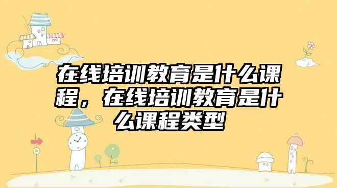 在線培訓(xùn)教育是什么課程，在線培訓(xùn)教育是什么課程類型