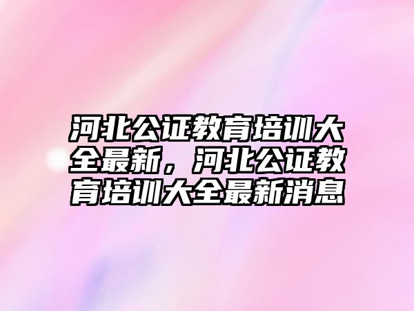 河北公證教育培訓大全最新，河北公證教育培訓大全最新消息