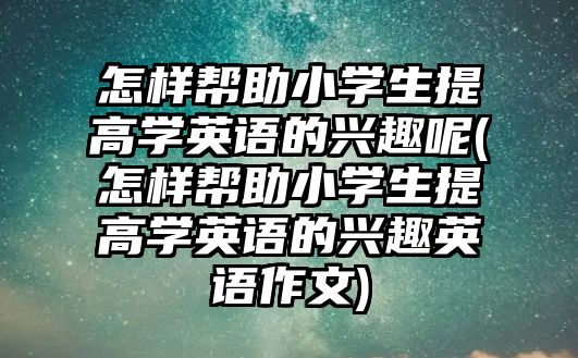 怎樣幫助小學生提高學英語的興趣呢(怎樣幫助小學生提高學英語的興趣英語作文)