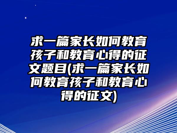 求一篇家長如何教育孩子和教育心得的征文題目(求一篇家長如何教育孩子和教育心得的征文)