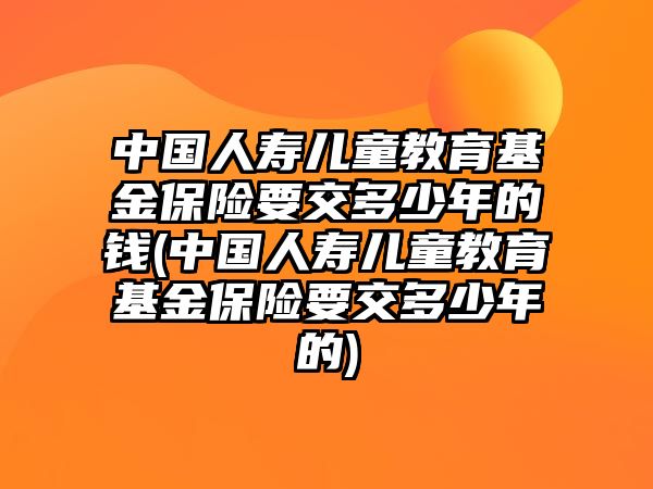 中國(guó)人壽兒童教育基金保險(xiǎn)要交多少年的錢(中國(guó)人壽兒童教育基金保險(xiǎn)要交多少年的)