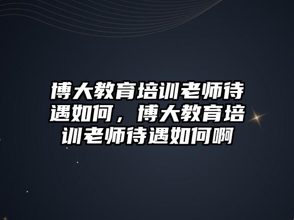 博大教育培訓(xùn)老師待遇如何，博大教育培訓(xùn)老師待遇如何啊